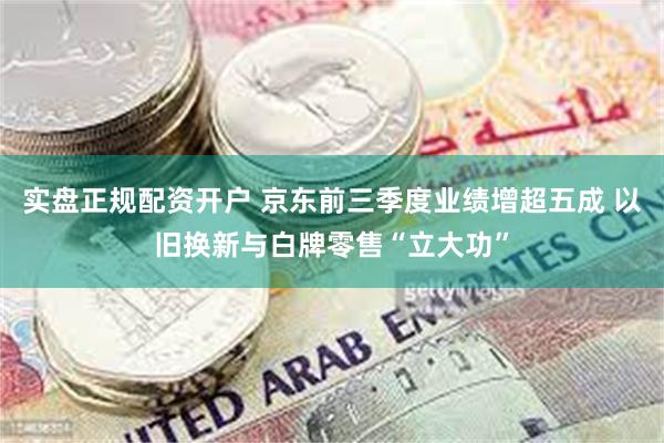 实盘正规配资开户 京东前三季度业绩增超五成 以旧换新与白牌零售“立大功”