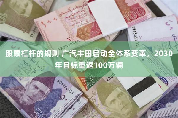 股票杠杆的规则 广汽丰田启动全体系变革，2030年目标重返100万辆