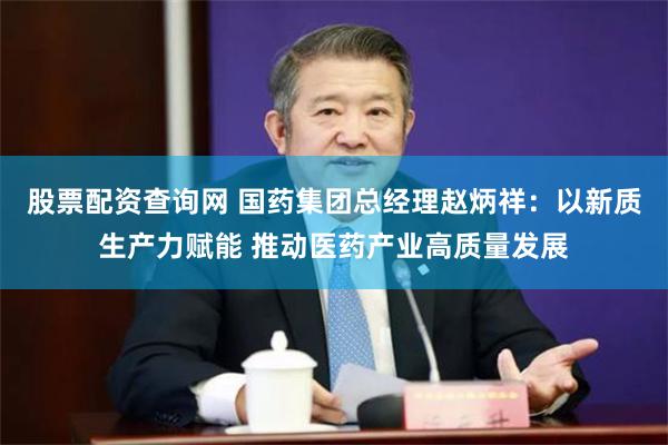 股票配资查询网 国药集团总经理赵炳祥：以新质生产力赋能 推动医药产业高质量发展