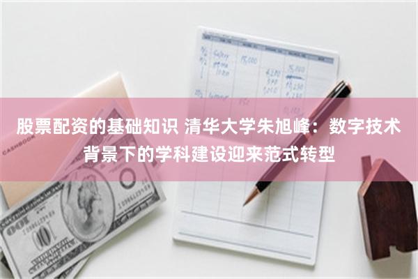 股票配资的基础知识 清华大学朱旭峰：数字技术背景下的学科建设迎来范式转型