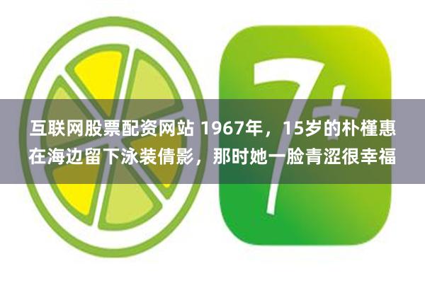互联网股票配资网站 1967年，15岁的朴槿惠在海边留下泳装倩影，那时她一脸青涩很幸福