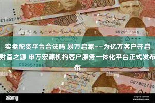 实盘配资平台合法吗 易万启源——为亿万客户开启财富之源 申万宏源机构客户服务一体化平台正式发布