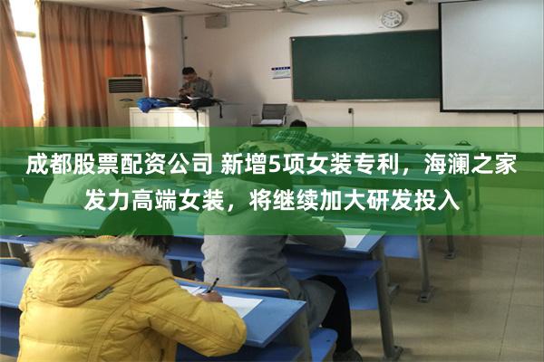 成都股票配资公司 新增5项女装专利，海澜之家发力高端女装，将继续加大研发投入