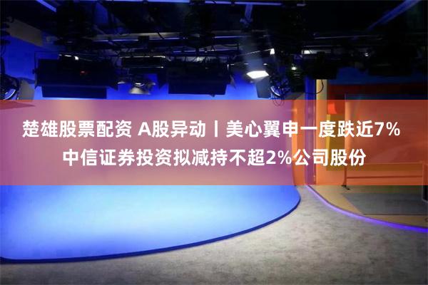 楚雄股票配资 A股异动丨美心翼申一度跌近7% 中信证券投资拟减持不超2%公司股份