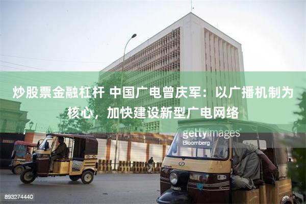 炒股票金融杠杆 中国广电曾庆军：以广播机制为核心，加快建设新型广电网络