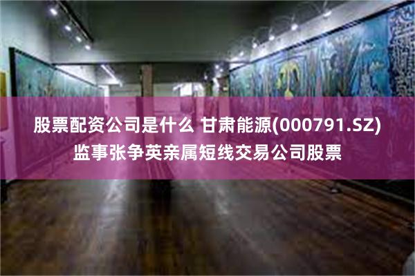 股票配资公司是什么 甘肃能源(000791.SZ)监事张争英亲属短线交易公司股票