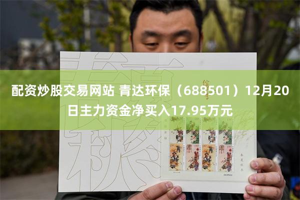 配资炒股交易网站 青达环保（688501）12月20日主力资金净买入17.95万元