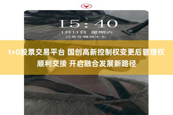 t+0股票交易平台 国创高新控制权变更后管理权顺利交接 开启融合发展新路径