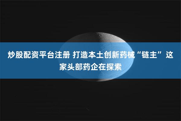 炒股配资平台注册 打造本土创新药械“链主” 这家头部药企在探索