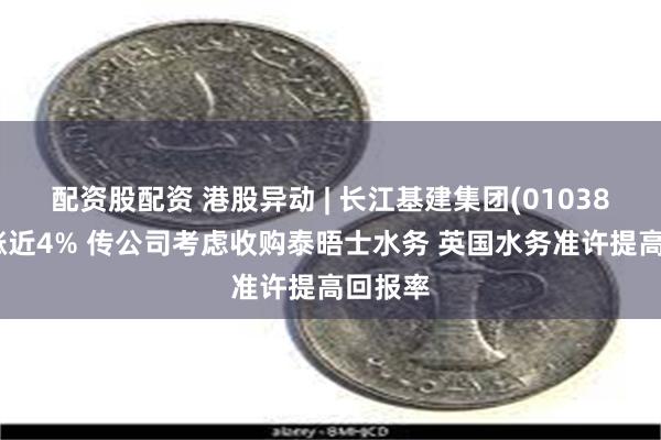 配资股配资 港股异动 | 长江基建集团(01038)早盘涨近4% 传公司考虑收购泰晤士水务 英国水务准许提高回报率