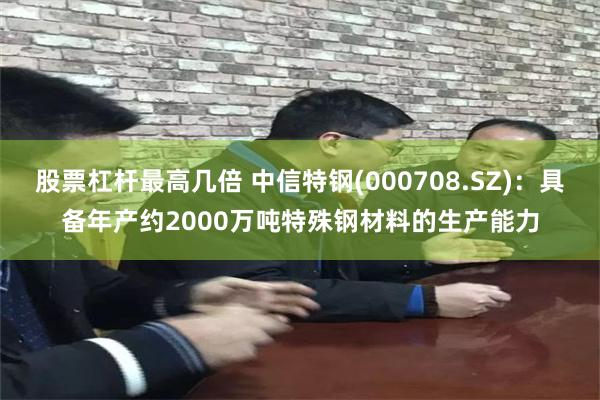 股票杠杆最高几倍 中信特钢(000708.SZ)：具备年产约2000万吨特殊钢材料的生产能力
