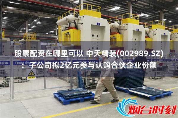 股票配资在哪里可以 中天精装(002989.SZ)：子公司拟2亿元参与认购合伙企业份额