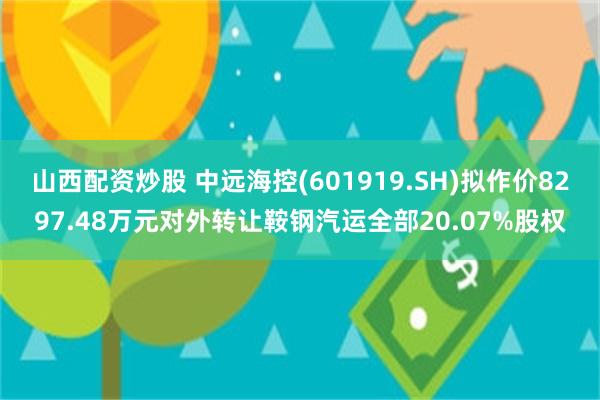 山西配资炒股 中远海控(601919.SH)拟作价8297.48万元对外转让鞍钢汽运全部20.07%股权
