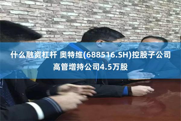什么融资杠杆 奥特维(688516.SH)控股子公司高管增持公司4.5万股