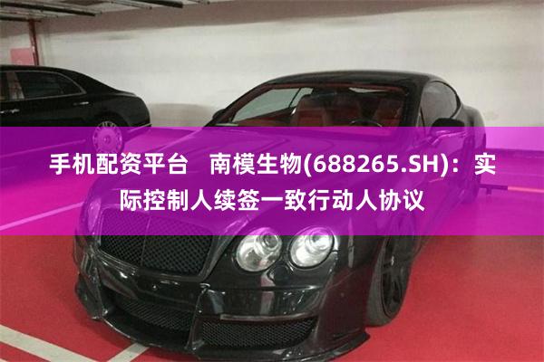 手机配资平台   南模生物(688265.SH)：实际控制人续签一致行动人协议