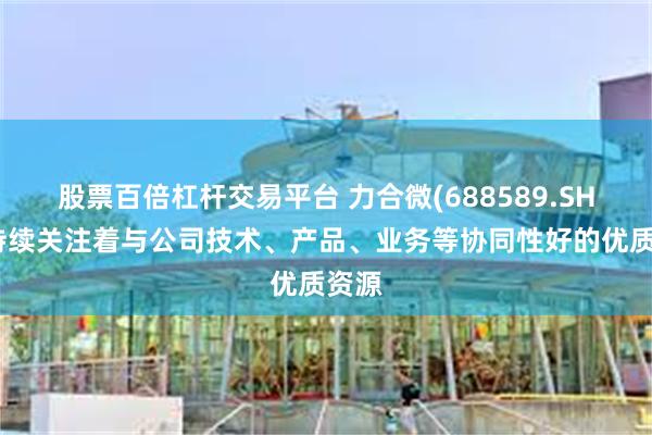 股票百倍杠杆交易平台 力合微(688589.SH)：持续关注着与公司技术、产品、业务等协同性好的优质资源