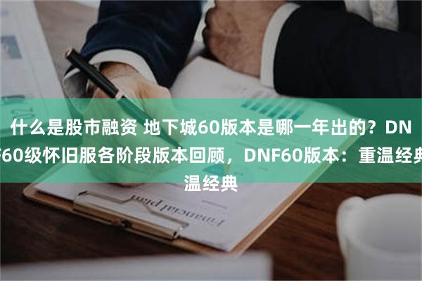 什么是股市融资 地下城60版本是哪一年出的？DNF60级怀旧服各阶段版本回顾，DNF60版本：重温经典