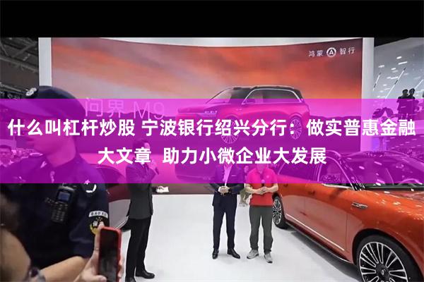 什么叫杠杆炒股 宁波银行绍兴分行：做实普惠金融大文章  助力小微企业大发展