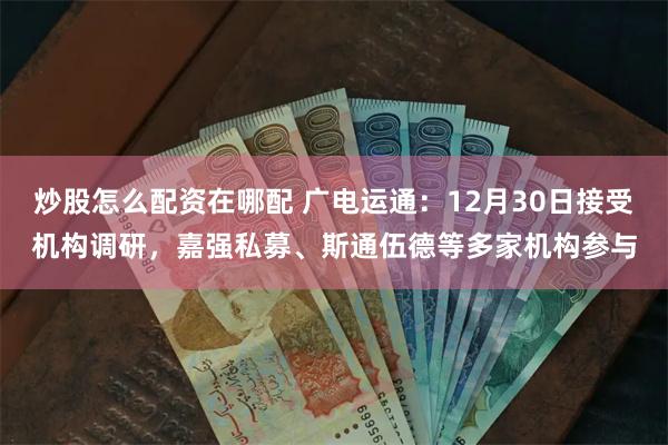 炒股怎么配资在哪配 广电运通：12月30日接受机构调研，嘉强私募、斯通伍德等多家机构参与