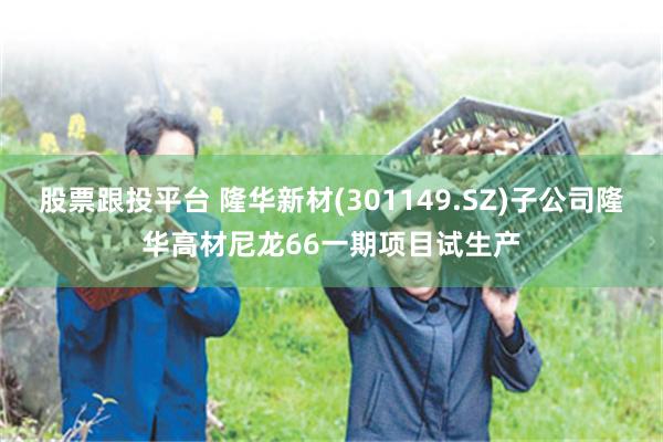 股票跟投平台 隆华新材(301149.SZ)子公司隆华高材尼龙66一期项目试生产