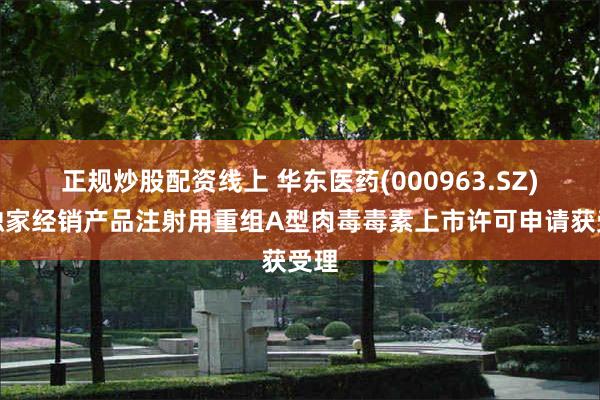 正规炒股配资线上 华东医药(000963.SZ)：独家经销产品注射用重组A型肉毒毒素上市许可申请获受理