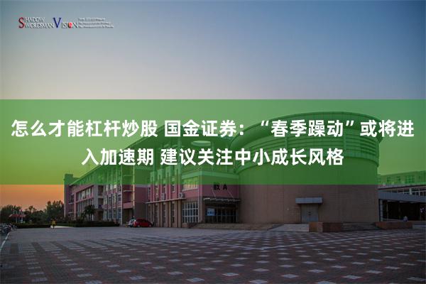怎么才能杠杆炒股 国金证券:“春季躁动”或将进入加速期 建议关注中小成长风格