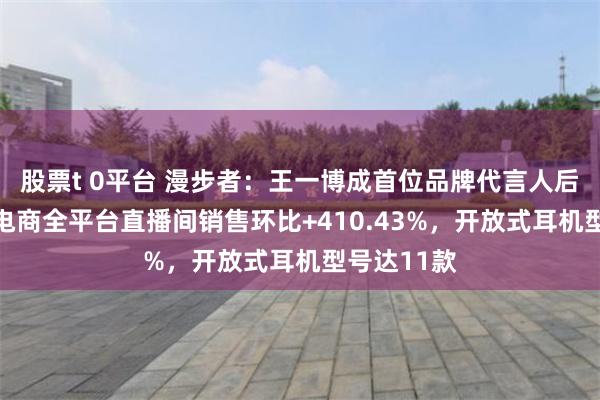 股票t 0平台 漫步者：王一博成首位品牌代言人后首72小时电商全平台直播间销售环比+410.43%，开放式耳机型号达11款