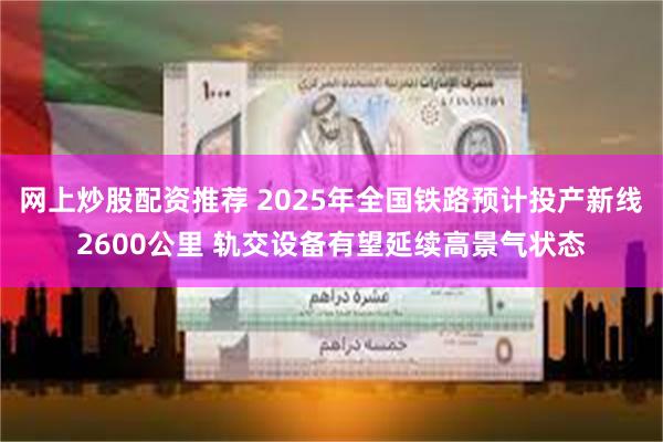 网上炒股配资推荐 2025年全国铁路预计投产新线2600公里 轨交设备有望延续高景气状态