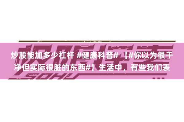 炒股能加多少杠杆 #健康科普# 【#你以为很干净但实际很脏的东西#】生活中,有些我们表