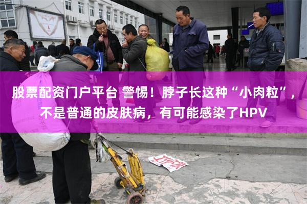 股票配资门户平台 警惕!脖子长这种“小肉粒”,不是普通的皮肤病,有可能感染了HPV