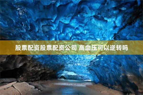 股票配资股票配资公司 高血压可以逆转吗