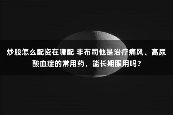 炒股怎么配资在哪配 非布司他是治疗痛风、高尿酸血症的常用药，能长期服用吗？