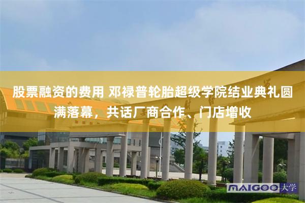 股票融资的费用 邓禄普轮胎超级学院结业典礼圆满落幕,共话厂商合作、门店增收