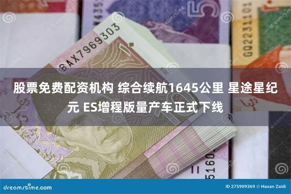 股票免费配资机构 综合续航1645公里 星途星纪元 ES增程版量产车正式下线