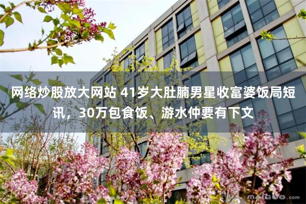 网络炒股放大网站 41岁大肚腩男星收富婆饭局短讯，30万包食饭、游水仲要有下文