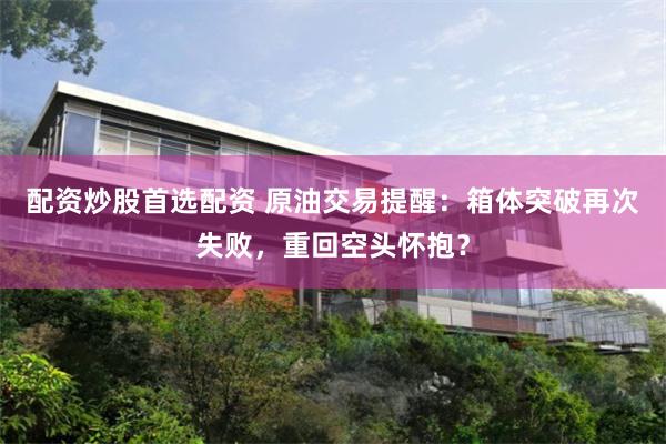 配资炒股首选配资 原油交易提醒：箱体突破再次失败，重回空头怀抱？