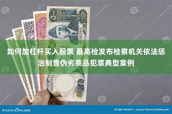 如何加杠杆买入股票 最高检发布检察机关依法惩治制售伪劣商品犯罪典型案例