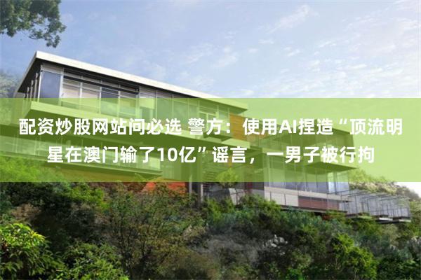 配资炒股网站问必选 警方:使用AI捏造“顶流明星在澳门输了10亿”谣言,一男子被行拘