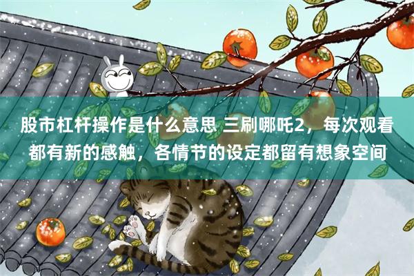 股市杠杆操作是什么意思 三刷哪吒2，每次观看都有新的感触，各情节的设定都留有想象空间