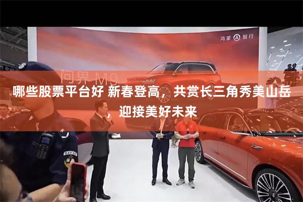 哪些股票平台好 新春登高，共赏长三角秀美山岳，迎接美好未来