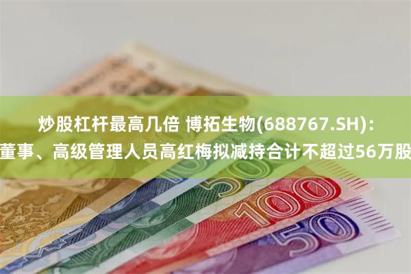 炒股杠杆最高几倍 博拓生物(688767.SH)：董事、高级管理人员高红梅拟减持合计不超过56万股