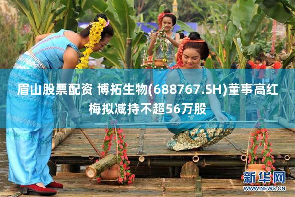 眉山股票配资 博拓生物(688767.SH)董事高红梅拟减持不超56万股