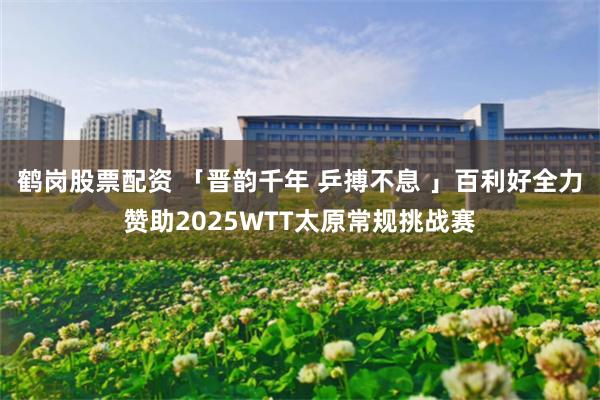 鹤岗股票配资 「晋韵千年 乒搏不息 」百利好全力赞助2025WTT太原常规挑战赛