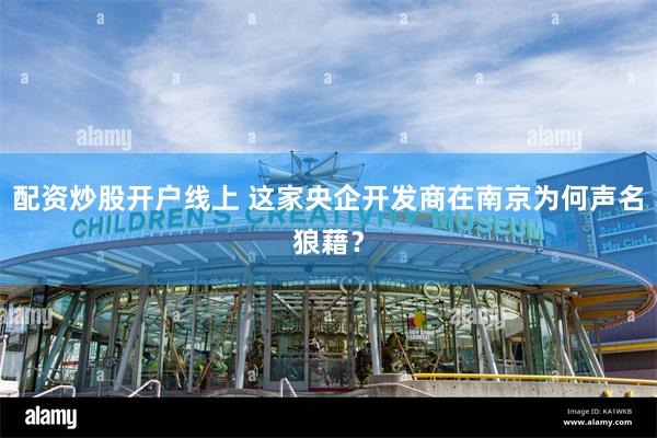 配资炒股开户线上 这家央企开发商在南京为何声名狼藉？