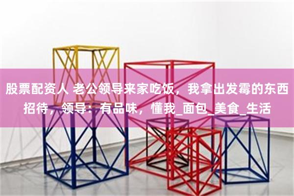 股票配资人 老公领导来家吃饭，我拿出发霉的东西招待，领导：有品味，懂我_面包_美食_生活