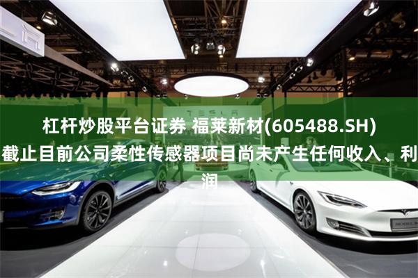 杠杆炒股平台证券 福莱新材(605488.SH)：截止目前公司柔性传感器项目尚未产生任何收入、利润