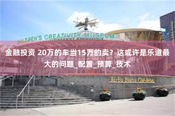 金融投资 20万的车当15万的卖？这或许是乐道最大的问题_配置_预算_技术