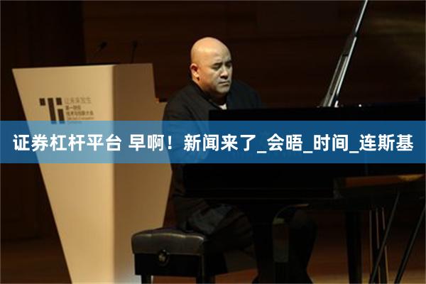 证券杠杆平台 早啊!新闻来了_会晤_时间_连斯基