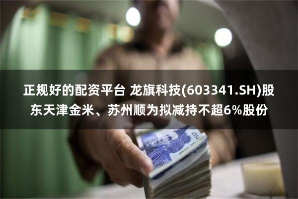 正规好的配资平台 龙旗科技(603341.SH)股东天津金米、苏州顺为拟减持不超6%股份