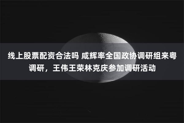 线上股票配资合法吗 咸辉率全国政协调研组来粤调研，王伟王荣林克庆参加调研活动